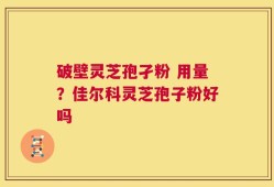 破壁灵芝孢孑粉 用量？佳尔科灵芝孢子粉好吗
