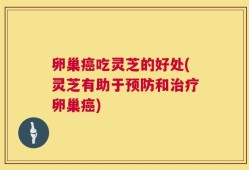 卵巢癌吃灵芝的好处(灵芝有助于预防和治疗卵巢癌)