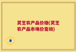 灵芝农产品价格(灵芝农产品市场价变动)