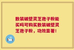 散装破壁灵芝孢子粉能买吗可购买散装破壁灵芝孢子粉，功效显著！
