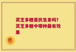 灵芝多糖是抗生素吗？灵芝多糖中哪种最有效果