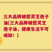 三大品牌破壁灵芝孢子油(三大品牌破壁灵芝孢子油，健康生活不可或缺！)