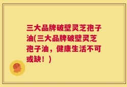 三大品牌破壁灵芝孢子油(三大品牌破壁灵芝孢子油，健康生活不可或缺！)