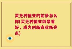 灵芝种植业的前景怎么样(灵芝种植业前景看好，成为创新农业新亮点)