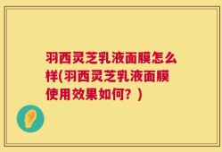 羽西灵芝乳液面膜怎么样(羽西灵芝乳液面膜使用效果如何？)