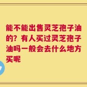 能不能出售灵芝孢子油的？有人买过灵芝孢子油吗一般会去什么地方买呢