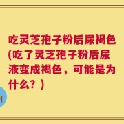 吃灵芝孢子粉后尿褐色(吃了灵芝孢子粉后尿液变成褐色，可能是为什么？)