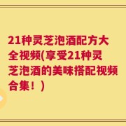 21种灵芝泡酒配方大全视频(享受21种灵芝泡酒的美味搭配视频合集！)