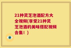 21种灵芝泡酒配方大全视频(享受21种灵芝泡酒的美味搭配视频合集！)