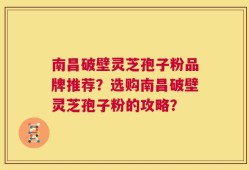 南昌破壁灵芝孢子粉品牌推荐？选购南昌破壁灵芝孢子粉的攻略？