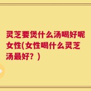 灵芝要煲什么汤喝好呢女性(女性喝什么灵芝汤最好？)