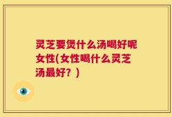 灵芝要煲什么汤喝好呢女性(女性喝什么灵芝汤最好？)