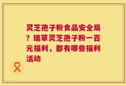 灵芝孢子粉食品安全局？瑞草灵芝孢子粉一百元福利，都有哪些福利活动