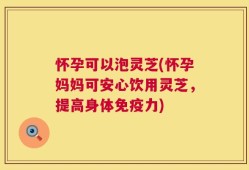 怀孕可以泡灵芝(怀孕妈妈可安心饮用灵芝，提高身体免疫力)