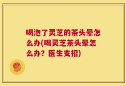 喝泡了灵芝的茶头晕怎么办(喝灵芝茶头晕怎么办？医生支招)