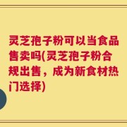 灵芝孢子粉可以当食品售卖吗(灵芝孢子粉合规出售，成为新食材热门选择)