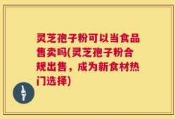 灵芝孢子粉可以当食品售卖吗(灵芝孢子粉合规出售，成为新食材热门选择)