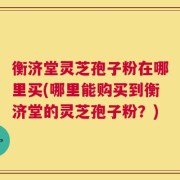 衡济堂灵芝孢子粉在哪里买(哪里能购买到衡济堂的灵芝孢子粉？)
