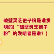破壁灵芝孢子粉是谁发明的(“破壁灵芝孢子粉”的发明者是谁？)