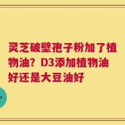 灵芝破壁孢子粉加了植物油？D3添加植物油好还是大豆油好