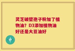 灵芝破壁孢子粉加了植物油？D3添加植物油好还是大豆油好