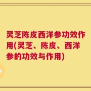 灵芝陈皮西洋参功效作用(灵芝、陈皮、西洋参的功效与作用)