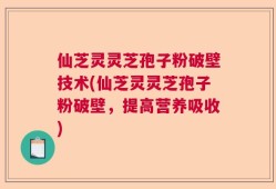 仙芝灵灵芝孢子粉破壁技术(仙芝灵灵芝孢子粉破壁，提高营养吸收)