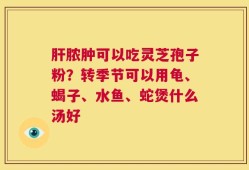 肝脓肿可以吃灵芝孢子粉？转季节可以用龟、蝎子、水鱼、蛇煲什么汤好
