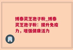 博泰灵芝孢子粉_博泰灵芝孢子粉：提升免疫力，增强健康活力