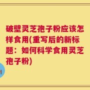 破壁灵芝孢子粉应该怎样食用(重写后的新标题：如何科学食用灵芝孢子粉)