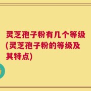 灵芝孢子粉有几个等级(灵芝孢子粉的等级及其特点)