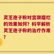 灵芝孢子粉对宫颈糜烂的效果如何？科学解析灵芝孢子粉的治疗作用？