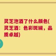 灵芝泡酒了什么颜色(灵芝酒：色彩斑斓，品质卓越)