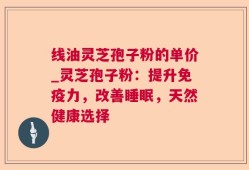 线油灵芝孢子粉的单价_灵芝孢子粉：提升免疫力，改善睡眠，天然健康选择