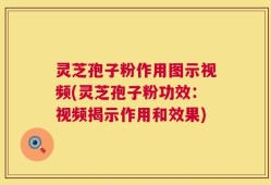 灵芝孢子粉作用图示视频(灵芝孢子粉功效：视频揭示作用和效果)