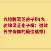九轮牌灵芝孢子粉(九轮牌灵芝孢子粉：强效养生保健的最佳选择)