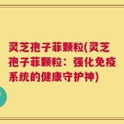 灵芝孢子菲颗粒(灵芝孢子菲颗粒：强化免疫系统的健康守护神)