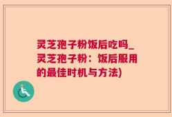 灵芝孢子粉饭后吃吗_灵芝孢子粉：饭后服用的最佳时机与方法)