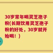 30岁常年喝灵芝孢子粉(长期饮用灵芝孢子粉的好处，30岁就开始喝！)