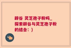 辟谷 灵芝孢子粉吗_探索辟谷与灵芝孢子粉的结合：)