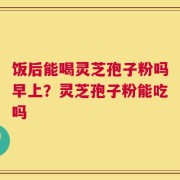 饭后能喝灵芝孢子粉吗早上？灵芝孢子粉能吃吗