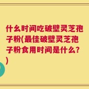 什幺时间吃破壁灵芝孢子粉(最佳破壁灵芝孢子粉食用时间是什么？)