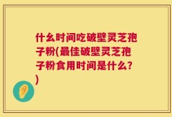 什幺时间吃破壁灵芝孢子粉(最佳破壁灵芝孢子粉食用时间是什么？)
