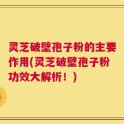 灵芝破壁孢子粉的主要作用(灵芝破壁孢子粉功效大解析！)