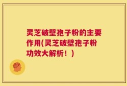 灵芝破壁孢子粉的主要作用(灵芝破壁孢子粉功效大解析！)