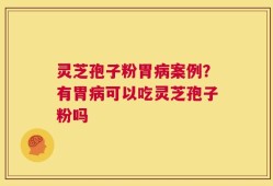灵芝孢子粉胃病案例？有胃病可以吃灵芝孢子粉吗