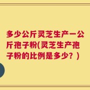 多少公斤灵芝生产一公斤孢子粉(灵芝生产孢子粉的比例是多少？)