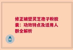 修正破壁灵芝孢子粉胶囊：功效特点及适用人群全解析
