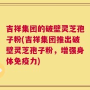 吉祥集团的破壁灵芝孢子粉(吉祥集团推出破壁灵芝孢子粉，增强身体免疫力)