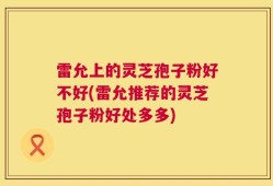 雷允上的灵芝孢子粉好不好(雷允推荐的灵芝孢子粉好处多多)